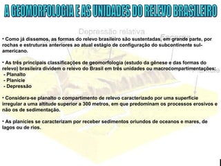 • Como já dissemos, as formas do relevo brasileiro são sustentadas, em grande parte, por
rochas e estruturas anteriores ao atual estágio de configuração do subcontinente sul-
americano.
• As três principais classificações de geomorfologia (estudo da gênese e das formas do
relevo) brasileira dividem o relevo do Brasil em três unidades ou macrocompartimentações:
- Planalto
- Planície
- Depressão
• Considera-se planalto o compartimento de relevo caracterizado por uma superfície
irregular a uma altitude superior a 300 metros, em que predominam os processos erosivos e
não os de sedimentação.
• As planícies se caracterizam por receber sedimentos oriundos de oceanos e mares, de
lagos ou de rios.
 