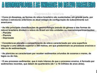 • Como já dissemos, as formas do relevo brasileiro são sustentadas, em grande parte, por
rochas e estruturas anteriores ao atual estágio de configuração do subcontinente sul-
americano.
• As três principais classificações de geomorfologia (estudo da gênese e das formas do
relevo) brasileira dividem o relevo do Brasil em três unidades ou macrocompartimentações:
- Planalto
- Planície
- Depressão
• Considera-se planalto o compartimento de relevo caracterizado por uma superfície
irregular a uma altitude superior a 300 metros, em que predominam os processos erosivos e
não os de sedimentação.
• As planícies se caracterizam por receber sedimentos oriundos de oceanos e mares, de
lagos ou de rios.
• O seu processo sedimentar, que é mais intenso do que o processo erosivo, é formado por
sedimentos recentes, que datam do quartenário (de 1 a 10 milhões de anos atrás).
 