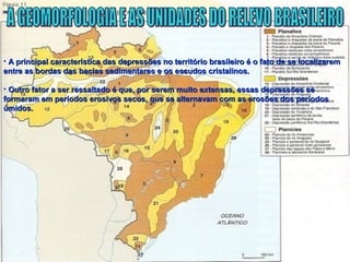 • A principal característica das depressões no território brasileiro é o fato de se localizaremA principal característica das depressões no território brasileiro é o fato de se localizarem
entre as bordas das bacias sedimentares e os escudos cristalinos.entre as bordas das bacias sedimentares e os escudos cristalinos.
• Outro fator a ser ressaltado é que, por serem muito extensas, essas depressões seOutro fator a ser ressaltado é que, por serem muito extensas, essas depressões se
formaram em períodos erosivos secos, que se alternavam com as erosões dos períodosformaram em períodos erosivos secos, que se alternavam com as erosões dos períodos
úmidos.úmidos.
 