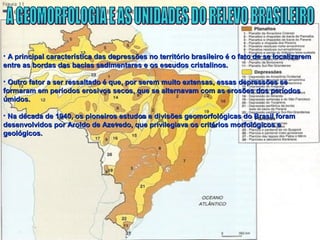 • A principal característica das depressões no território brasileiro é o fato de se localizaremA principal característica das depressões no território brasileiro é o fato de se localizarem
entre as bordas das bacias sedimentares e os escudos cristalinos.entre as bordas das bacias sedimentares e os escudos cristalinos.
• Outro fator a ser ressaltado é que, por serem muito extensas, essas depressões seOutro fator a ser ressaltado é que, por serem muito extensas, essas depressões se
formaram em períodos erosivos secos, que se alternavam com as erosões dos períodosformaram em períodos erosivos secos, que se alternavam com as erosões dos períodos
úmidos.úmidos.
• Na década de 1940, os pioneiros estudos e divisões geomorfológicas do Brasil foramNa década de 1940, os pioneiros estudos e divisões geomorfológicas do Brasil foram
desenvolvidos por Aroldo de Azevedo, que privilegiava os critérios morfológicos edesenvolvidos por Aroldo de Azevedo, que privilegiava os critérios morfológicos e
geológicos.geológicos.
 