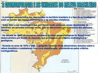 • A principal característica das depressões no território brasileiro é o fato de se localizaremA principal característica das depressões no território brasileiro é o fato de se localizarem
entre as bordas das bacias sedimentares e os escudos cristalinos.entre as bordas das bacias sedimentares e os escudos cristalinos.
• Outro fator a ser ressaltado é que, por serem muito extensas, essas depressões seOutro fator a ser ressaltado é que, por serem muito extensas, essas depressões se
formaram em períodos erosivos secos, que se alternavam com as erosões dos períodosformaram em períodos erosivos secos, que se alternavam com as erosões dos períodos
úmidos.úmidos.
• Na década de 1940, os pioneiros estudos e divisões geomorfológicas do Brasil foramNa década de 1940, os pioneiros estudos e divisões geomorfológicas do Brasil foram
desenvolvidos por Aroldo de Azevedo, que privilegiava os critérios morfológicos edesenvolvidos por Aroldo de Azevedo, que privilegiava os critérios morfológicos e
geológicos.geológicos.
• Durante os anos de 1970 a 1990, o geógrafo Jurandyr Ross desenvolveu estudos sobre oDurante os anos de 1970 a 1990, o geógrafo Jurandyr Ross desenvolveu estudos sobre o
relevo brasileiro e estabeleceu uma nova classificação, orientando-se pelos critériosrelevo brasileiro e estabeleceu uma nova classificação, orientando-se pelos critérios
morfogenéticos.morfogenéticos.
 