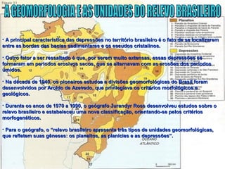 • A principal característica das depressões no território brasileiro é o fato de se localizaremA principal característica das depressões no território brasileiro é o fato de se localizarem
entre as bordas das bacias sedimentares e os escudos cristalinos.entre as bordas das bacias sedimentares e os escudos cristalinos.
• Outro fator a ser ressaltado é que, por serem muito extensas, essas depressões seOutro fator a ser ressaltado é que, por serem muito extensas, essas depressões se
formaram em períodos erosivos secos, que se alternavam com as erosões dos períodosformaram em períodos erosivos secos, que se alternavam com as erosões dos períodos
úmidos.úmidos.
• Na década de 1940, os pioneiros estudos e divisões geomorfológicas do Brasil foramNa década de 1940, os pioneiros estudos e divisões geomorfológicas do Brasil foram
desenvolvidos por Aroldo de Azevedo, que privilegiava os critérios morfológicos edesenvolvidos por Aroldo de Azevedo, que privilegiava os critérios morfológicos e
geológicos.geológicos.
• Durante os anos de 1970 a 1990, o geógrafo Jurandyr Ross desenvolveu estudos sobre oDurante os anos de 1970 a 1990, o geógrafo Jurandyr Ross desenvolveu estudos sobre o
relevo brasileiro e estabeleceu uma nova classificação, orientando-se pelos critériosrelevo brasileiro e estabeleceu uma nova classificação, orientando-se pelos critérios
morfogenéticos.morfogenéticos.
• Para o geógrafo, o “relevo brasileiro apresenta três tipos de unidades geomorfológicas,Para o geógrafo, o “relevo brasileiro apresenta três tipos de unidades geomorfológicas,
que refletem suas gêneses: os planaltos, as planícies e as depressões”.que refletem suas gêneses: os planaltos, as planícies e as depressões”.
 