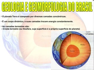 • O planeta Terra é composto por diversas camadas concêntricas.
• É um corpo dinâmico, e suas camadas trocam energia constantemente.
• As camadas terrestres são:
- Crosta terrestre (ou litosfera, cuja superfície é a própria superfície do planeta)
 