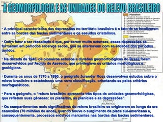 • A principal característica das depressões no território brasileiro é o fato de se localizaremA principal característica das depressões no território brasileiro é o fato de se localizarem
entre as bordas das bacias sedimentares e os escudos cristalinos.entre as bordas das bacias sedimentares e os escudos cristalinos.
• Outro fator a ser ressaltado é que, por serem muito extensas, essas depressões seOutro fator a ser ressaltado é que, por serem muito extensas, essas depressões se
formaram em períodos erosivos secos, que se alternavam com as erosões dos períodosformaram em períodos erosivos secos, que se alternavam com as erosões dos períodos
úmidos.úmidos.
• Na década de 1940, os pioneiros estudos e divisões geomorfológicas do Brasil foramNa década de 1940, os pioneiros estudos e divisões geomorfológicas do Brasil foram
desenvolvidos por Aroldo de Azevedo, que privilegiava os critérios morfológicos edesenvolvidos por Aroldo de Azevedo, que privilegiava os critérios morfológicos e
geológicos.geológicos.
• Durante os anos de 1970 a 1990, o geógrafo Jurandyr Ross desenvolveu estudos sobre oDurante os anos de 1970 a 1990, o geógrafo Jurandyr Ross desenvolveu estudos sobre o
relevo brasileiro e estabeleceu uma nova classificação, orientando-se pelos critériosrelevo brasileiro e estabeleceu uma nova classificação, orientando-se pelos critérios
morfogenéticos.morfogenéticos.
• Para o geógrafo, o “relevo brasileiro apresenta três tipos de unidades geomorfológicas,Para o geógrafo, o “relevo brasileiro apresenta três tipos de unidades geomorfológicas,
que refletem suas gêneses: os planaltos, as planícies e as depressões”.que refletem suas gêneses: os planaltos, as planícies e as depressões”.
• Os compartimentos mais significativos do relevo brasileiro se originaram ao longo da eraOs compartimentos mais significativos do relevo brasileiro se originaram ao longo da era
cenozóica (70 milhões de anos), quando houve o surgimento da placa sul-americana e,cenozóica (70 milhões de anos), quando houve o surgimento da placa sul-americana e,
consequentemente, processos erosivos marcantes nas bordas das bacias sedimentares.consequentemente, processos erosivos marcantes nas bordas das bacias sedimentares.
 