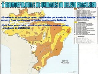 • Em relação às unidades de relevo classificadas por Aroldo de Azevedo, a classificação deEm relação às unidades de relevo classificadas por Aroldo de Azevedo, a classificação de
Jurandyr Ross traz algumas novidades que merecem destaque.Jurandyr Ross traz algumas novidades que merecem destaque.
• Para Ross, os escudos cristalinos são divididos em duas partes:Para Ross, os escudos cristalinos são divididos em duas partes:
- Uma baixa, as plataformas- Uma baixa, as plataformas
 