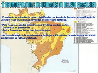 • Em relação às unidades de relevo classificadas por Aroldo de Azevedo, a classificação deEm relação às unidades de relevo classificadas por Aroldo de Azevedo, a classificação de
Jurandyr Ross traz algumas novidades que merecem destaque.Jurandyr Ross traz algumas novidades que merecem destaque.
• Para Ross, os escudos cristalinos são divididos em duas partes:Para Ross, os escudos cristalinos são divididos em duas partes:
- Uma baixa, as plataformas- Uma baixa, as plataformas
- Outra, formada por terras com traços de serra- Outra, formada por terras com traços de serra
• As duas datam do pré-cambriano (de 4,5 bilhões a 900 milhões de anos atrás) e em ambasAs duas datam do pré-cambriano (de 4,5 bilhões a 900 milhões de anos atrás) e em ambas
predominam as rochas cristalinas.predominam as rochas cristalinas.
 