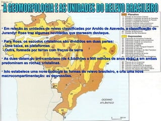 • Em relação às unidades de relevo classificadas por Aroldo de Azevedo, a classificação deEm relação às unidades de relevo classificadas por Aroldo de Azevedo, a classificação de
Jurandyr Ross traz algumas novidades que merecem destaque.Jurandyr Ross traz algumas novidades que merecem destaque.
• Para Ross, os escudos cristalinos são divididos em duas partes:Para Ross, os escudos cristalinos são divididos em duas partes:
- Uma baixa, as plataformas- Uma baixa, as plataformas
- Outra, formada por terras com traços de serra- Outra, formada por terras com traços de serra
• As duas datam do pré-cambriano (de 4,5 bilhões a 900 milhões de anos atrás) e em ambasAs duas datam do pré-cambriano (de 4,5 bilhões a 900 milhões de anos atrás) e em ambas
predominam as rochas cristalinas.predominam as rochas cristalinas.
• Isto estabelece uma nova tipologia às formas do relevo brasileiro, e cria uma novaIsto estabelece uma nova tipologia às formas do relevo brasileiro, e cria uma nova
macrocompartimentação: as depressões.macrocompartimentação: as depressões.
 