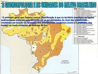 • O princípio geral que norteou a nova classificação é que no território brasileiro as baciasO princípio geral que norteou a nova classificação é que no território brasileiro as bacias
sedimentares sofreram uma elevação até as proximidades do nível das plataformassedimentares sofreram uma elevação até as proximidades do nível das plataformas
cristalinas em função da formação dos dobramentos modernos (como a Cordilheira doscristalinas em função da formação dos dobramentos modernos (como a Cordilheira dos
Andes) na costa ocidental da América do Sul.Andes) na costa ocidental da América do Sul.
 