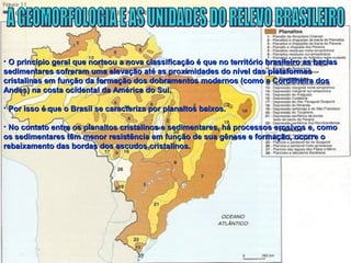 • O princípio geral que norteou a nova classificação é que no território brasileiro as baciasO princípio geral que norteou a nova classificação é que no território brasileiro as bacias
sedimentares sofreram uma elevação até as proximidades do nível das plataformassedimentares sofreram uma elevação até as proximidades do nível das plataformas
cristalinas em função da formação dos dobramentos modernos (como a Cordilheira doscristalinas em função da formação dos dobramentos modernos (como a Cordilheira dos
Andes) na costa ocidental da América do Sul.Andes) na costa ocidental da América do Sul.
• Por isso é que o Brasil se caracteriza por planaltos baixos.Por isso é que o Brasil se caracteriza por planaltos baixos.
• No contato entre os planaltos cristalinos e sedimentares, há processos erosivos e, comoNo contato entre os planaltos cristalinos e sedimentares, há processos erosivos e, como
os sedimentares têm menor resistência em função de sua gênese e formação, ocorre oos sedimentares têm menor resistência em função de sua gênese e formação, ocorre o
rebaixamento das bordas dos escudos cristalinos.rebaixamento das bordas dos escudos cristalinos.
 