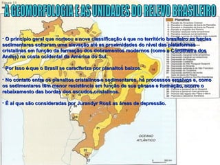 • O princípio geral que norteou a nova classificação é que no território brasileiro as baciasO princípio geral que norteou a nova classificação é que no território brasileiro as bacias
sedimentares sofreram uma elevação até as proximidades do nível das plataformassedimentares sofreram uma elevação até as proximidades do nível das plataformas
cristalinas em função da formação dos dobramentos modernos (como a Cordilheira doscristalinas em função da formação dos dobramentos modernos (como a Cordilheira dos
Andes) na costa ocidental da América do Sul.Andes) na costa ocidental da América do Sul.
• Por isso é que o Brasil se caracteriza por planaltos baixos.Por isso é que o Brasil se caracteriza por planaltos baixos.
• No contato entre os planaltos cristalinos e sedimentares, há processos erosivos e, comoNo contato entre os planaltos cristalinos e sedimentares, há processos erosivos e, como
os sedimentares têm menor resistência em função de sua gênese e formação, ocorre oos sedimentares têm menor resistência em função de sua gênese e formação, ocorre o
rebaixamento das bordas dos escudos cristalinos.rebaixamento das bordas dos escudos cristalinos.
• É aí que são consideradas por Jurandyr Ross as áreas de depressão.É aí que são consideradas por Jurandyr Ross as áreas de depressão.
 