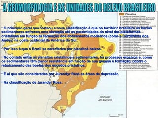 • O princípio geral que norteou a nova classificação é que no território brasileiro as baciasO princípio geral que norteou a nova classificação é que no território brasileiro as bacias
sedimentares sofreram uma elevação até as proximidades do nível das plataformassedimentares sofreram uma elevação até as proximidades do nível das plataformas
cristalinas em função da formação dos dobramentos modernos (como a Cordilheira doscristalinas em função da formação dos dobramentos modernos (como a Cordilheira dos
Andes) na costa ocidental da América do Sul.Andes) na costa ocidental da América do Sul.
• Por isso é que o Brasil se caracteriza por planaltos baixos.Por isso é que o Brasil se caracteriza por planaltos baixos.
• No contato entre os planaltos cristalinos e sedimentares, há processos erosivos e, comoNo contato entre os planaltos cristalinos e sedimentares, há processos erosivos e, como
os sedimentares têm menor resistência em função de sua gênese e formação, ocorre oos sedimentares têm menor resistência em função de sua gênese e formação, ocorre o
rebaixamento das bordas dos escudos cristalinos.rebaixamento das bordas dos escudos cristalinos.
• É aí que são consideradas por Jurandyr Ross as áreas de depressão.É aí que são consideradas por Jurandyr Ross as áreas de depressão.
• Na classificação de Jurandyr Ross:Na classificação de Jurandyr Ross:
 