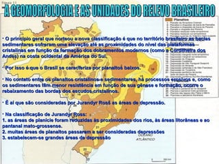 • O princípio geral que norteou a nova classificação é que no território brasileiro as baciasO princípio geral que norteou a nova classificação é que no território brasileiro as bacias
sedimentares sofreram uma elevação até as proximidades do nível das plataformassedimentares sofreram uma elevação até as proximidades do nível das plataformas
cristalinas em função da formação dos dobramentos modernos (como a Cordilheira doscristalinas em função da formação dos dobramentos modernos (como a Cordilheira dos
Andes) na costa ocidental da América do Sul.Andes) na costa ocidental da América do Sul.
• Por isso é que o Brasil se caracteriza por planaltos baixos.Por isso é que o Brasil se caracteriza por planaltos baixos.
• No contato entre os planaltos cristalinos e sedimentares, há processos erosivos e, comoNo contato entre os planaltos cristalinos e sedimentares, há processos erosivos e, como
os sedimentares têm menor resistência em função de sua gênese e formação, ocorre oos sedimentares têm menor resistência em função de sua gênese e formação, ocorre o
rebaixamento das bordas dos escudos cristalinos.rebaixamento das bordas dos escudos cristalinos.
• É aí que são consideradas por Jurandyr Ross as áreas de depressão.É aí que são consideradas por Jurandyr Ross as áreas de depressão.
• Na classificação de Jurandyr Ross:Na classificação de Jurandyr Ross:
1. as áreas de planície foram reduzidas às proximidades dos rios, às áreas litorâneas e ao1. as áreas de planície foram reduzidas às proximidades dos rios, às áreas litorâneas e ao
pantanal mato-grossense.pantanal mato-grossense.
2. muitas áreas de planaltos passaram a ser consideradas depressões2. muitas áreas de planaltos passaram a ser consideradas depressões
3. estabelecem-se grandes áreas de depressão3. estabelecem-se grandes áreas de depressão
 