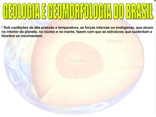 • Sob condições de alta pressão e temperatura, as forças internas ou endógenas, que atuam
no interior do planeta, no núcleo e no manto, fazem com que as estruturas que sustentam a
litosfera se movimentem.
 