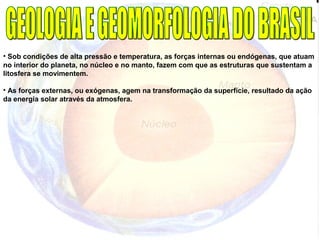 • Sob condições de alta pressão e temperatura, as forças internas ou endógenas, que atuam
no interior do planeta, no núcleo e no manto, fazem com que as estruturas que sustentam a
litosfera se movimentem.
• As forças externas, ou exógenas, agem na transformação da superfície, resultado da ação
da energia solar através da atmosfera.
 