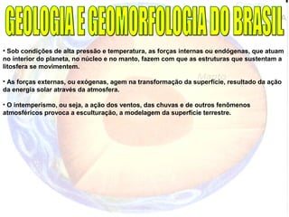 • Sob condições de alta pressão e temperatura, as forças internas ou endógenas, que atuam
no interior do planeta, no núcleo e no manto, fazem com que as estruturas que sustentam a
litosfera se movimentem.
• As forças externas, ou exógenas, agem na transformação da superfície, resultado da ação
da energia solar através da atmosfera.
• O intemperismo, ou seja, a ação dos ventos, das chuvas e de outros fenômenos
atmosféricos provoca a esculturação, a modelagem da superfície terrestre.
 