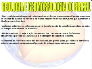 • Sob condições de alta pressão e temperatura, as forças internas ou endógenas, que atuam
no interior do planeta, no núcleo e no manto, fazem com que as estruturas que sustentam a
litosfera se movimentem.
• As forças externas, ou exógenas, agem na transformação da superfície, resultado da ação
da energia solar através da atmosfera.
• O intemperismo, ou seja, a ação dos ventos, das chuvas e de outros fenômenos
atmosféricos provoca a esculturação, a modelagem da superfície terrestre.
• As formas do relevo brasileiro são sustentadas, em grande parte, por rochas e estruturas
anteriores ao atual estágio de configuração do subcontinente sul-americano.
 