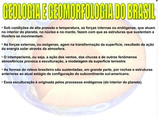 • Sob condições de alta pressão e temperatura, as forças internas ou endógenas, que atuam
no interior do planeta, no núcleo e no manto, fazem com que as estruturas que sustentam a
litosfera se movimentem.
• As forças externas, ou exógenas, agem na transformação da superfície, resultado da ação
da energia solar através da atmosfera.
• O intemperismo, ou seja, a ação dos ventos, das chuvas e de outros fenômenos
atmosféricos provoca a esculturação, a modelagem da superfície terrestre.
• As formas do relevo brasileiro são sustentadas, em grande parte, por rochas e estruturas
anteriores ao atual estágio de configuração do subcontinente sul-americano.
• Essa esculturação é originada pelos processos endógenos (do interior do planeta).
 