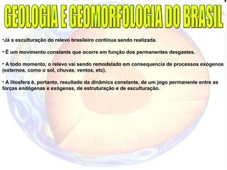 •Já a esculturação do relevo brasileiro continua sendo realizada.
• É um movimento constante que ocorre em função dos permanentes desgastes.
• A todo momento, o relevo vai sendo remodelado em consequencia de processos exógenos
(externos, como o sol, chuvas, ventos, etc).
• A litosfera é, portanto, resultado da dinâmica constante, de um jogo permanente entre as
forças endógenas e exógenas, de estruturação e de esculturação.
 