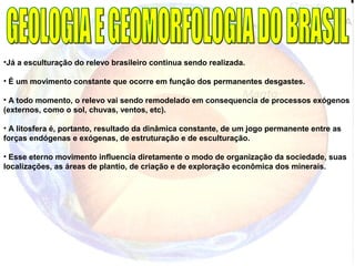 •Já a esculturação do relevo brasileiro continua sendo realizada.
• É um movimento constante que ocorre em função dos permanentes desgastes.
• A todo momento, o relevo vai sendo remodelado em consequencia de processos exógenos
(externos, como o sol, chuvas, ventos, etc).
• A litosfera é, portanto, resultado da dinâmica constante, de um jogo permanente entre as
forças endógenas e exógenas, de estruturação e de esculturação.
• Esse eterno movimento influencia diretamente o modo de organização da sociedade, suas
localizações, as áreas de plantio, de criação e de exploração econômica dos minerais.
 