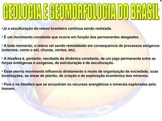•Já a esculturação do relevo brasileiro continua sendo realizada.
• É um movimento constante que ocorre em função dos permanentes desgastes.
• A todo momento, o relevo vai sendo remodelado em consequencia de processos exógenos
(externos, como o sol, chuvas, ventos, etc).
• A litosfera é, portanto, resultado da dinâmica constante, de um jogo permanente entre as
forças endógenas e exógenas, de estruturação e de esculturação.
• Esse eterno movimento influencia diretamente o modo de organização da sociedade, suas
localizações, as áreas de plantio, de criação e de exploração econômica dos minerais.
• Pois é na litosfera que se encontram os recursos energéticos e minerais explorados pelo
homem.
 