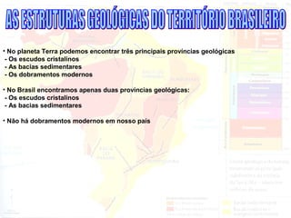 • No planeta Terra podemos encontrar três principais províncias geológicas
- Os escudos cristalinos
- As bacias sedimentares
- Os dobramentos modernos
• No Brasil encontramos apenas duas províncias geológicas:
- Os escudos cristalinos
- As bacias sedimentares
• Não há dobramentos modernos em nosso país
 