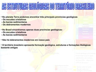 • No planeta Terra podemos encontrar três principais províncias geológicas
- Os escudos cristalinos
- As bacias sedimentares
- Os dobramentos modernos
• No Brasil encontramos apenas duas províncias geológicas:
- Os escudos cristalinos
- As bacias sedimentares
• Não há dobramentos modernos em nosso país
• O território brasileiro apresenta formação geológica, estruturas e formações litológicas
bastante antigas
 