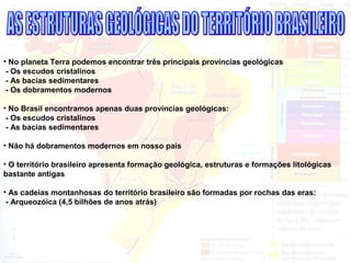 • No planeta Terra podemos encontrar três principais províncias geológicas
- Os escudos cristalinos
- As bacias sedimentares
- Os dobramentos modernos
• No Brasil encontramos apenas duas províncias geológicas:
- Os escudos cristalinos
- As bacias sedimentares
• Não há dobramentos modernos em nosso país
• O território brasileiro apresenta formação geológica, estruturas e formações litológicas
bastante antigas
• As cadeias montanhosas do território brasileiro são formadas por rochas das eras:
- Arqueozóica (4,5 bilhões de anos atrás)
 