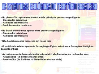 • No planeta Terra podemos encontrar três principais províncias geológicas
- Os escudos cristalinos
- As bacias sedimentares
- Os dobramentos modernos
• No Brasil encontramos apenas duas províncias geológicas:
- Os escudos cristalinos
- As bacias sedimentares
• Não há dobramentos modernos em nosso país
• O território brasileiro apresenta formação geológica, estruturas e formações litológicas
bastante antigas
• As cadeias montanhosas do território brasileiro são formadas por rochas das eras:
- Arqueozóica (4,5 bilhões de anos atrás)
- Proterozóica (de 2 bilhões há 600 milhões de anos atrás)
 