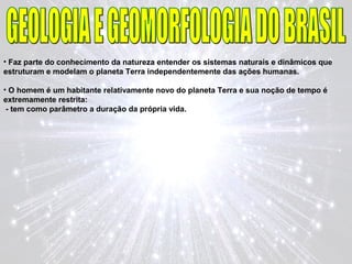 • Faz parte do conhecimento da natureza entender os sistemas naturais e dinâmicos que
estruturam e modelam o planeta Terra independentemente das ações humanas.
• O homem é um habitante relativamente novo do planeta Terra e sua noção de tempo é
extremamente restrita:
- tem como parâmetro a duração da própria vida.
 