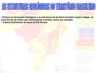 • Embora as formações litológicas e as estruturas do território brasileiro sejam antigas, as
suas formas de relevo são relativamente recentes, como, por exemplo:
- A Bacia Sedimentar da bacia do Rio Paraná
 