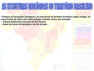 • Embora as formações litológicas e as estruturas do território brasileiro sejam antigas, as
suas formas de relevo são relativamente recentes, como, por exemplo:
- A Bacia Sedimentar da bacia do Rio Paraná
- Áreas do litoral do Nordeste e do Sul do país
 