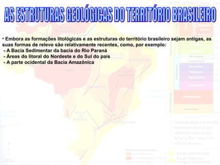 • Embora as formações litológicas e as estruturas do território brasileiro sejam antigas, as
suas formas de relevo são relativamente recentes, como, por exemplo:
- A Bacia Sedimentar da bacia do Rio Paraná
- Áreas do litoral do Nordeste e do Sul do país
- A parte ocidental da Bacia Amazônica
 