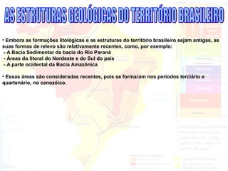 • Embora as formações litológicas e as estruturas do território brasileiro sejam antigas, as
suas formas de relevo são relativamente recentes, como, por exemplo:
- A Bacia Sedimentar da bacia do Rio Paraná
- Áreas do litoral do Nordeste e do Sul do país
- A parte ocidental da Bacia Amazônica
• Essas áreas são consideradas recentes, pois se formaram nos períodos terciário e
quartenário, no cenozóico.
 