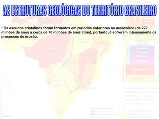 • Os escudos cristalinos foram formados em períodos anteriores ao mesozóico (de 220
milhões de anos a cerca de 70 milhões de anos atrás), portanto já sofreram intensamente os
processos de erosão.
 