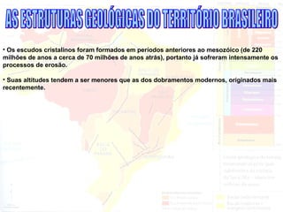 • Os escudos cristalinos foram formados em períodos anteriores ao mesozóico (de 220
milhões de anos a cerca de 70 milhões de anos atrás), portanto já sofreram intensamente os
processos de erosão.
• Suas altitudes tendem a ser menores que as dos dobramentos modernos, originados mais
recentemente.
 