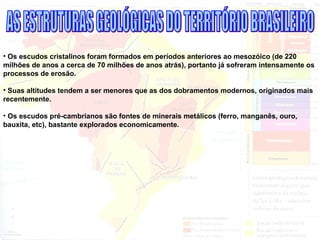 • Os escudos cristalinos foram formados em períodos anteriores ao mesozóico (de 220
milhões de anos a cerca de 70 milhões de anos atrás), portanto já sofreram intensamente os
processos de erosão.
• Suas altitudes tendem a ser menores que as dos dobramentos modernos, originados mais
recentemente.
• Os escudos pré-cambrianos são fontes de minerais metálicos (ferro, manganês, ouro,
bauxita, etc), bastante explorados economicamente.
 