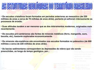 • Os escudos cristalinos foram formados em períodos anteriores ao mesozóico (de 220
milhões de anos a cerca de 70 milhões de anos atrás), portanto já sofreram intensamente os
processos de erosão.
• Suas altitudes tendem a ser menores que as dos dobramentos modernos, originados mais
recentemente.
• Os escudos pré-cambrianos são fontes de minerais metálicos (ferro, manganês, ouro,
bauxita, etc), bastante explorados economicamente.
• Os minerais não-metálicos são encontrados nos escudos formados no paleozóico (de 600
milhões a cerca de 220 milhões de anos atrás).
• As bacias sedimentares correspondem às depressões do relevo que vão sendo
preenchidas, ao longo do tempo geológico, por...
 
