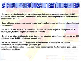 • Os escudos cristalinos foram formados em períodos anteriores ao mesozóico (de 220
milhões de anos a cerca de 70 milhões de anos atrás), portanto já sofreram intensamente os
processos de erosão.
• Suas altitudes tendem a ser menores que as dos dobramentos modernos, originados mais
recentemente.
• Os escudos pré-cambrianos são fontes de minerais metálicos (ferro, manganês, ouro,
bauxita, etc), bastante explorados economicamente.
• Os minerais não-metálicos são encontrados nos escudos formados no paleozóico (de 600
milhões a cerca de 220 milhões de anos atrás).
• As bacias sedimentares correspondem às depressões do relevo que vão sendo
preenchidas, ao longo do tempo geológico, por...
...sedimentos de minerais e rochas que vão se desagregando das formações geológicas
mais altas, e também...
 