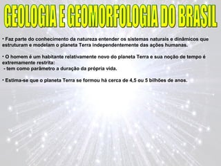 • Faz parte do conhecimento da natureza entender os sistemas naturais e dinâmicos que
estruturam e modelam o planeta Terra independentemente das ações humanas.
• O homem é um habitante relativamente novo do planeta Terra e sua noção de tempo é
extremamente restrita:
- tem como parâmetro a duração da própria vida.
• Estima-se que o planeta Terra se formou há cerca de 4,5 ou 5 bilhões de anos.
 