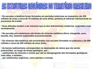 • Os escudos cristalinos foram formados em períodos anteriores ao mesozóico (de 220
milhões de anos a cerca de 70 milhões de anos atrás), portanto já sofreram intensamente os
processos de erosão.
• Suas altitudes tendem a ser menores que as dos dobramentos modernos, originados mais
recentemente.
• Os escudos pré-cambrianos são fontes de minerais metálicos (ferro, manganês, ouro,
bauxita, etc), bastante explorados economicamente.
• Os minerais não-metálicos são encontrados nos escudos formados no paleozóico (de 600
milhões a cerca de 220 milhões de anos atrás).
• As bacias sedimentares correspondem às depressões do relevo que vão sendo
preenchidas, ao longo do tempo geológico, por...
...sedimentos de minerais e rochas que vão se desagregando das formações geológicas
mais altas, e também...
...por sedimentos orgânicos, como plantas e animais.
 