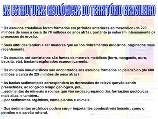 • Os escudos cristalinos foram formados em períodos anteriores ao mesozóico (de 220
milhões de anos a cerca de 70 milhões de anos atrás), portanto já sofreram intensamente os
processos de erosão.
• Suas altitudes tendem a ser menores que as dos dobramentos modernos, originados mais
recentemente.
• Os escudos pré-cambrianos são fontes de minerais metálicos (ferro, manganês, ouro,
bauxita, etc), bastante explorados economicamente.
• Os minerais não-metálicos são encontrados nos escudos formados no paleozóico (de 600
milhões a cerca de 220 milhões de anos atrás).
• As bacias sedimentares correspondem às depressões do relevo que vão sendo
preenchidas, ao longo do tempo geológico, por...
...sedimentos de minerais e rochas que vão se desagregando das formações geológicas
mais altas, e também...
...por sedimentos orgânicos, como plantas e animais.
• Dos sedimentos orgânicos podem surgir importantes combustíveis fósseis , como o
petróleo e o carvão mineral.
 