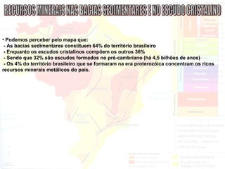• Podemos perceber pelo mapa que:
- As bacias sedimentares constituem 64% do território brasileiro
- Enquanto os escudos cristalinos compõem os outros 36%
- Sendo que 32% são escudos formados no pré-cambriano (há 4,5 bilhões de anos)
- Os 4% do território brasileiro que se formaram na era proterozóica concentram os ricos
recursos minerais metálicos do país.
 