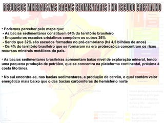 • Podemos perceber pelo mapa que:
- As bacias sedimentares constituem 64% do território brasileiro
- Enquanto os escudos cristalinos compõem os outros 36%
- Sendo que 32% são escudos formados no pré-cambriano (há 4,5 bilhões de anos)
- Os 4% do território brasileiro que se formaram na era proterozóica concentram os ricos
recursos minerais metálicos do país.
• As bacias sedimentares brasileiras apresentam baixo nível de exploração mineral, tendo
uma pequena produção de petróleo, que se concentra na plataforma continental, próxima à
costa litorânea.
• No sul encontra-se, nas bacias sedimentares, a produção de carvão, o qual contém valor
energético mais baixo que o das bacias carboníferas do hemisfério norte
 