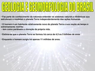 • Faz parte do conhecimento da natureza entender os sistemas naturais e dinâmicos que
estruturam e modelam o planeta Terra independentemente das ações humanas.
• O homem é um habitante relativamente novo do planeta Terra e sua noção de tempo é
extremamente restrita:
- tem como parâmetro a duração da própria vida.
• Estima-se que o planeta Terra se formou há cerca de 4,5 ou 5 bilhões de anos.
• Enquanto o homem surgiu há apenas 11 milhões de anos.
 