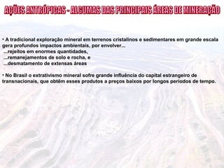 • A tradicional exploração mineral em terrenos cristalinos e sedimentares em grande escala
gera profundos impactos ambientais, por envolver...
...rejeitos em enormes quantidades,
...remanejamentos de solo e rocha, e
...desmatamento de extensas áreas
• No Brasil o extrativismo mineral sofre grande influência do capital estrangeiro de
transnacionais, que obtêm esses produtos a preços baixos por longos períodos de tempo.
 