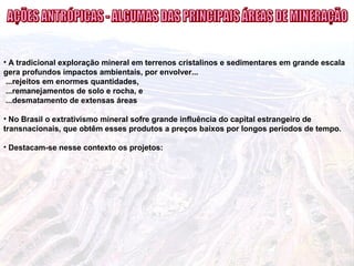 • A tradicional exploração mineral em terrenos cristalinos e sedimentares em grande escala
gera profundos impactos ambientais, por envolver...
...rejeitos em enormes quantidades,
...remanejamentos de solo e rocha, e
...desmatamento de extensas áreas
• No Brasil o extrativismo mineral sofre grande influência do capital estrangeiro de
transnacionais, que obtêm esses produtos a preços baixos por longos períodos de tempo.
• Destacam-se nesse contexto os projetos:
 