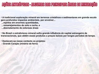 • A tradicional exploração mineral em terrenos cristalinos e sedimentares em grande escala
gera profundos impactos ambientais, por envolver...
...rejeitos em enormes quantidades,
...remanejamentos de solo e rocha, e
...desmatamento de extensas áreas
• No Brasil o extrativismo mineral sofre grande influência do capital estrangeiro de
transnacionais, que obtêm esses produtos a preços baixos por longos períodos de tempo.
• Destacam-se nesse contexto os projetos:
- Grande Carajás (minério de ferro)
 