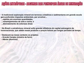 • A tradicional exploração mineral em terrenos cristalinos e sedimentares em grande escala
gera profundos impactos ambientais, por envolver...
...rejeitos em enormes quantidades,
...remanejamentos de solo e rocha, e
...desmatamento de extensas áreas
• No Brasil o extrativismo mineral sofre grande influência do capital estrangeiro de
transnacionais, que obtêm esses produtos a preços baixos por longos períodos de tempo.
• Destacam-se nesse contexto os projetos:
- Grande Carajás (minério de ferro)
- Albrás (alumínio)
 