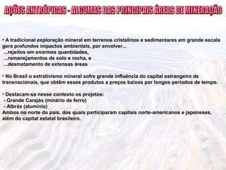• A tradicional exploração mineral em terrenos cristalinos e sedimentares em grande escala
gera profundos impactos ambientais, por envolver...
...rejeitos em enormes quantidades,
...remanejamentos de solo e rocha, e
...desmatamento de extensas áreas
• No Brasil o extrativismo mineral sofre grande influência do capital estrangeiro de
transnacionais, que obtêm esses produtos a preços baixos por longos períodos de tempo.
• Destacam-se nesse contexto os projetos:
- Grande Carajás (minério de ferro)
- Albrás (alumínio)
Ambos no norte do país, dos quais participaram capitais norte-americanos e japoneses,
além do capital estatal brasileiro.
 