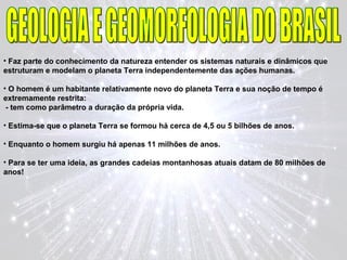 • Faz parte do conhecimento da natureza entender os sistemas naturais e dinâmicos que
estruturam e modelam o planeta Terra independentemente das ações humanas.
• O homem é um habitante relativamente novo do planeta Terra e sua noção de tempo é
extremamente restrita:
- tem como parâmetro a duração da própria vida.
• Estima-se que o planeta Terra se formou há cerca de 4,5 ou 5 bilhões de anos.
• Enquanto o homem surgiu há apenas 11 milhões de anos.
• Para se ter uma ideia, as grandes cadeias montanhosas atuais datam de 80 milhões de
anos!
 
